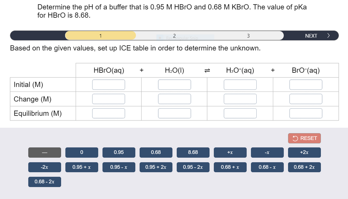 Determine the pH of a buffer that is 0.95 M HBRO and 0.68 M KBrO. The value of pKa
for HBRO is 8.68.
1
3
NEXT
>
Based on the given values, set up ICE table in order to determine the unknown.
HBRO(aq)
H2O(1)
H3O“(aq)
BrO (aq)
+
Initial (M)
Change (M)
Equilibrium (M)
RESET
0.95
0.68
8.68
+x
-x
+2x
-2x
0.95 + x
0.95 - x
0.95 + 2x
0.95 - 2x
0.68 + x
0.68 - x
0.68 + 2x
0.68 - 2x
