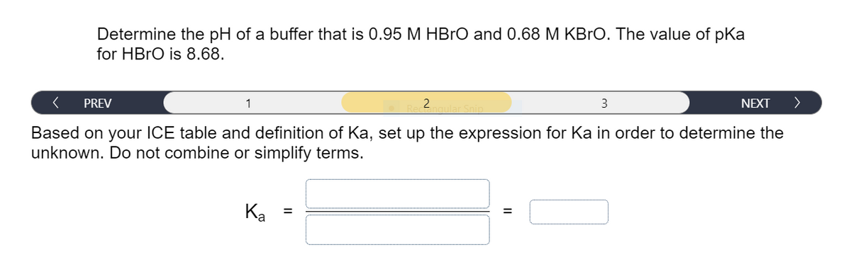 Determine the pH of a buffer that is 0.95 M HBRO and 0.68 M KBrO. The value of pKa
for HBRO is 8.68.
PREV
1
3
NEXT
>
Based on your ICE table and definition of Ka, set up the expression for Ka in order to determine the
unknown. Do not combine or simplify terms.
Ka
%3D
