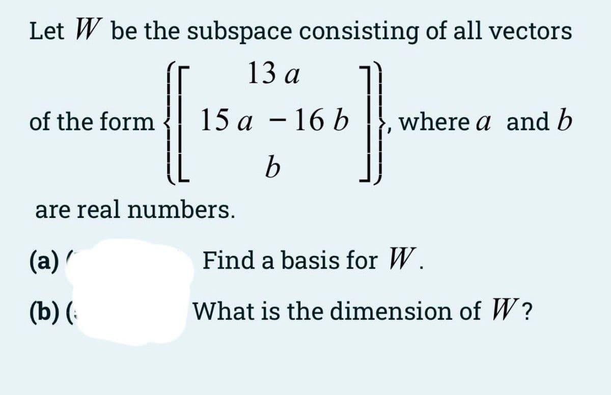Let W be the subspace consisting of all vectors
13 а
of the form
15 а — 16 Ь
where a and b
are real numbers.
(a) /
Find a basis for W.
(b) (-
What is the dimension of W?
