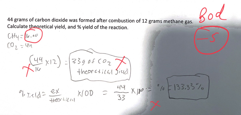 Bod
44 grams of carbon dioxide was formed after combustion of 12 grams methane gas.
Calculate theoretical yield, and % yield of the reaction.
(44 x12) -339of coz
theoretical Siud
l0 E133.33%
E. ol X
니니
X/OD
33
