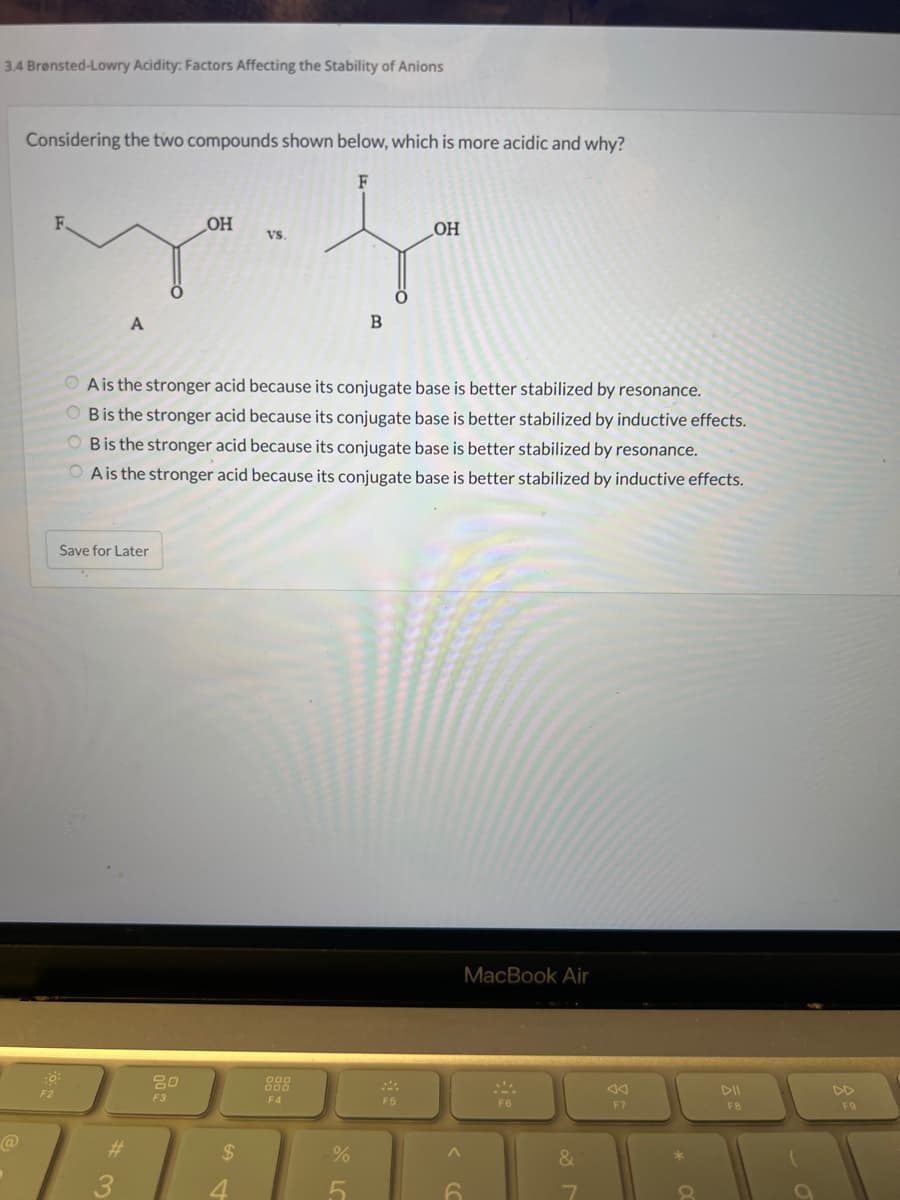 3.4 Brønsted-Lowry Acidity: Factors Affecting the Stability of Anions
Considering the two compounds shown below, which is more acidic and why?
F2
A
Save for Later
..
#
OH
80
F3
A is the stronger acid because its conjugate base is better stabilized by resonance.
B is the stronger acid because its conjugate base is better stabilized by inductive effects.
OB is the stronger acid because its conjugate base is better stabilized by resonance.
A is the stronger acid because its conjugate base is better stabilized by inductive effects.
$
ما .
4
VS.
F4
%
F
5
B
OH
F5
6
MacBook Air
F6
&
F7
*
8
FB
F9