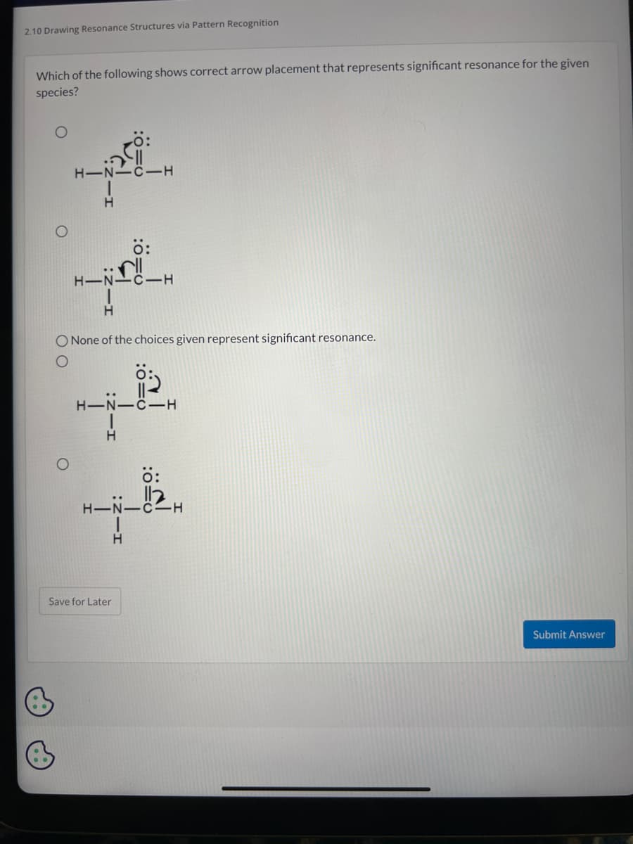 2.10 Drawing Resonance Structures via Pattern Recognition
Which of the following shows correct arrow placement that represents significant resonance for the given
species?
B
00
H-N- -C-H
O
H-NH
H
O None of the choices given represent significant resonance.
Ö:
H
H-NIC-H
Save for Later
0=0
H
H-NIC-H
:0-0
Submit Answer