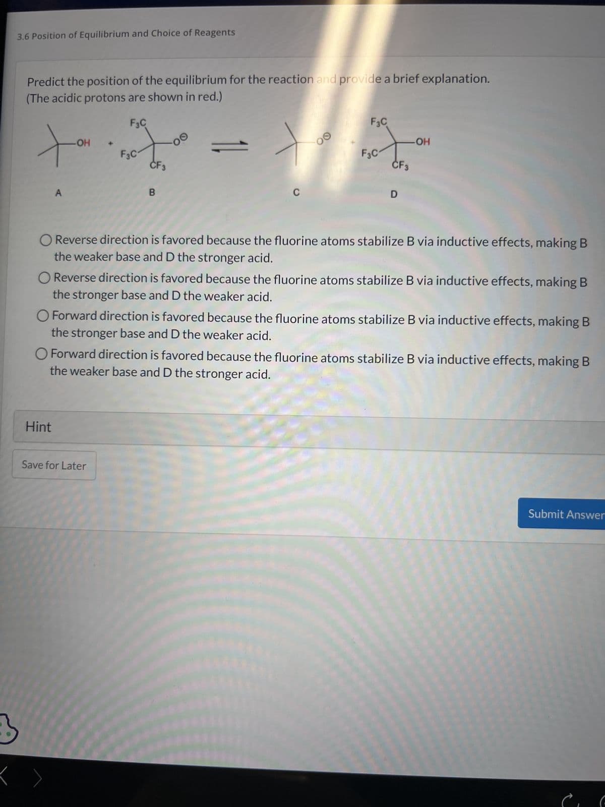 3.6 Position of Equilibrium and Choice of Reagents
Predict the position of the equilibrium for the reaction and provide a brief explanation.
(The acidic protons are shown in red.)
3
F3C
-OH
tot
F3C
A
B
OⒸ
Hint
C
Save for Later
00
F3C
F3C₁
CF3
D
O Reverse direction is favored because the fluorine atoms stabilize B via inductive effects, making B
the weaker base and D the stronger acid.
OH
O Reverse direction is favored because the fluorine atoms stabilize B via inductive effects, making B
the stronger base and D the weaker acid.
O Forward direction is favored because the fluorine atoms stabilize B via inductive effects, making B
the stronger base and D the weaker acid.
O Forward direction is favored because the fluorine atoms stabilize B via inductive effects, making B
the weaker base and D the stronger acid.
Submit Answer
(