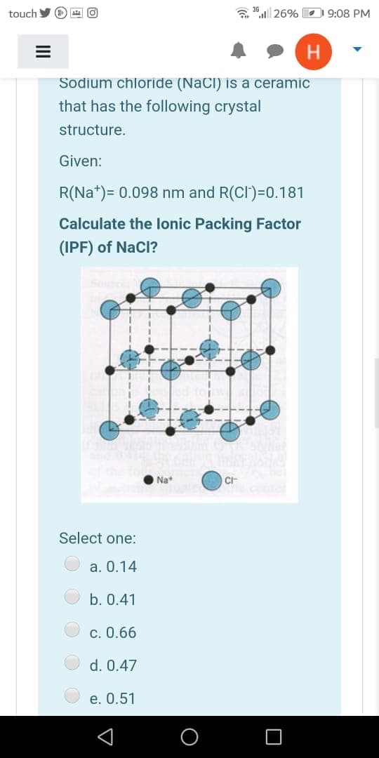 touch
a 36| 26% 1 9:08 PM
H
Sodium chloride (NaCI) is a ceramic
that has the following crystal
structure.
Given:
R(Na*)= 0.098 nm and R(CI)=0.181
Calculate the lonic Packing Factor
(IPF) of NaCl?
Na
Select one:
a. 0.14
b. 0.41
c. 0.66
d. 0.47
e. 0.51
