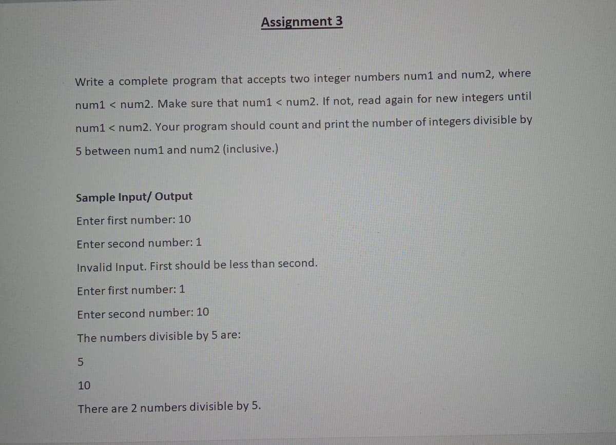 Assignment 3
Write a complete program that accepts two integer numbers num1 and num2, where
num1 < num2. Make sure that num1 < num2. lf not, read again for new integers until
num1 < num2. Your program should count and print the number of integers divisible by
5 between num1 and num2 (inclusive.)
Sample Input/ Output
Enter first number: 10
Enter second number: 1
Invalid Input. First should be less than second.
Enter first number: 1
Enter second number: 10
The numbers divisible by 5 are:
10
There are 2 numbers divisible by 5.
