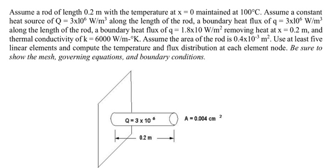 Assume a rod of length 0.2 m with the temperature at x = 0 maintained at 100°C. Assume a constant
heat source of Q = 3x10° W/m³ along the length of the rod, a boundary heat flux of q = 3x106 W/m³
along the length of the rod, a boundary heat flux of q = 1.8x10 W/m² removing heat at x = 0.2 m, and
thermal conductivity of k= 6000 W/m-°K. Assume the area of the rod is 0.4x10³ m². Use at least five
linear elements and compute the temperature and flux distribution at each element node. Be sure to
show the mesh, governing equations, and boundary conditions.
A = 0.004 cm
2
Q= 3 x 10 °
0.2 m
