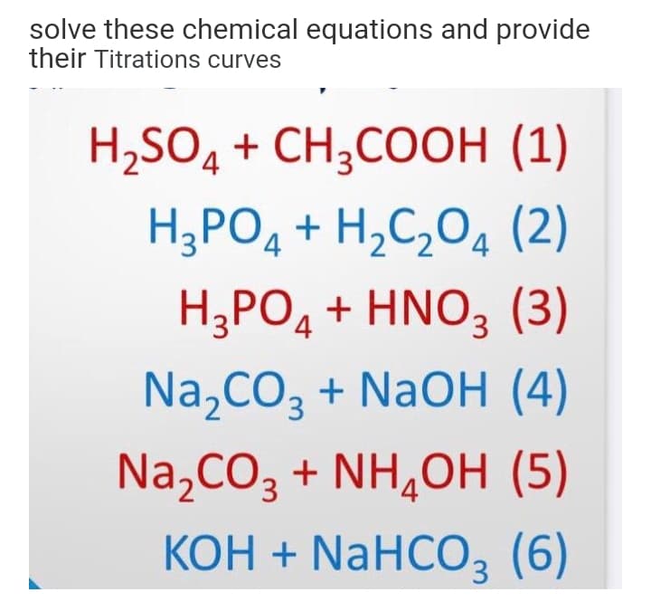 solve these chemical equations and provide
their Titrations curves
H,SO4 + CH3COOH (1)
H;PO4 + H,C,O4 (2)
H;PO, + HNO, (3)
Na,CO3 + NaOH (4)
Na,CO3 + NH,OH (5)
КОН + NaHCО, (6)
