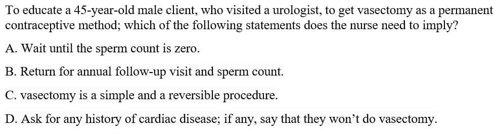To educate a 45-year-old male client, who visited a urologist, to get vasectomy as a permanent
contraceptive method; which of the following statements does the nurse need to imply?
A. Wait until the sperm count is zero.
B. Return for annual follow-up visit and sperm count.
C. vasectomy is a simple and a reversible procedure.
D. Ask for any history of cardiac disease; if any, say that they won't do vasectomy.
