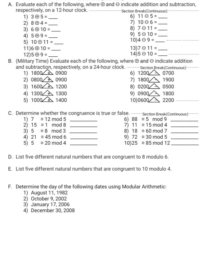 A. Evaluate each of the following, where O and e indicate addition and subtraction,
respectively, on a 12-hour clock.
1) 305 =
2) 804 =
3) 6 0 10 =
4) 509 =
5) 10 011 =
11)6 0 10 =
12)5 O 9 =
Section Break(Continuous) -
6) 11 é 5 =_
7) 10 e 6 = -
8) 7011 =
9) 5e 10 =
10)4 e9 =
13)7 e 11 =
14)5 e 10 =,
B. (Military Time) Evaluate each of the following, where e and e indicate addition
and subtraction, respectively, on a 24-hour clock. -- Section Break(Continuous)--
1) 1800A 0900
2) 0800A 0900
3) 1600A 1200
4) 1300A 1300
5) 1000A 1400
6) 1200A 0700
7) 1800A 1900
8) 0200.
9) 0900,
10)0600
0500
1800
2200-
C. Determine whether the congruence is true or false.
1) 7 = 12 mod 5
2) 15 =1 mod 8
3) 5 = 8 mod 3
4) 21 = 45 mod 6
5) 5 = 20 mod 4
Section Break(Continuous)
6) 88 = 5 mod 9
7) 11 = 15 mod 4
8) 18 = 60 mod 7
9) 72 = 30 mod 5
10)25 = 85 mod 12
D. List five different natural numbers that are congruent to 8 modulo 6.
E. List five different natural numbers that are congruent to 10 modulo 4.
F. Determine the day of the following dates using Modular Arithmetic:
1) August 11, 1982
2) October 9, 2002
3) January 17, 2006
4) December 30, 2008
