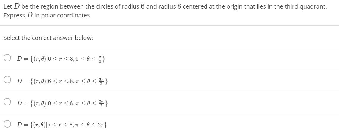 Let D be the region between the circles of radius 6 and radius 8 centered at the origin that lies in the third quadrant.
Express D in polar coordinates.
Select the correct answer below:
D = {(r,8)|6 < r < 8,0 < 0<}
D = {(r,0)|6 < r < 8,17 <os }
D = {(r,0)|0 < r < 8,7 <o<}
D = {(r,0)|6 < r < 8, 7<o< 27}
