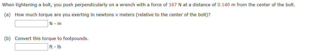 When tightening a bolt, you push perpendicularly on a wrench with a force of 167 N at a distance of 0.140 m from the center of the bolt.
(a) How much torque are you exerting in newtons x meters (relative to the center of the bolt)?
N. m
(b) Convert this torque to footpounds.
ft · Ib
