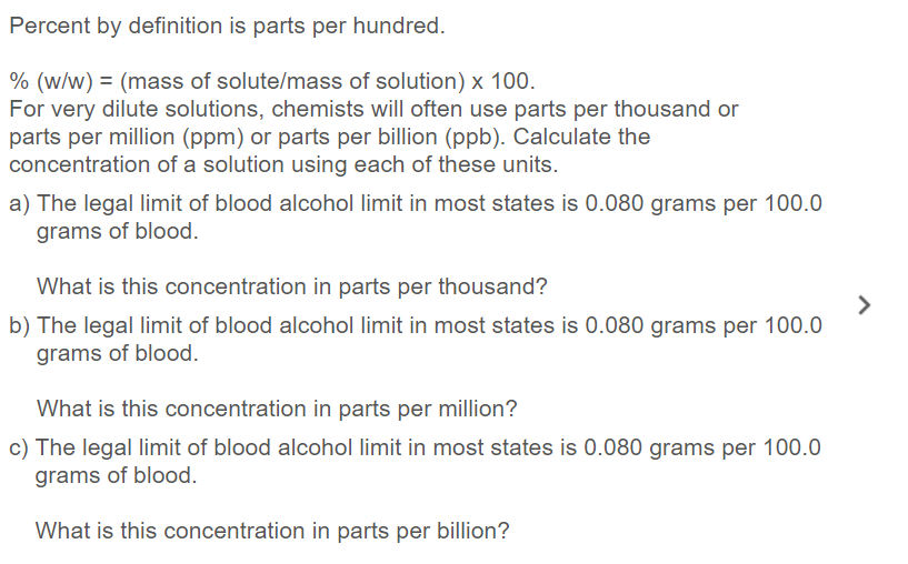 Percent by definition is parts per hundred.
% (w/w) = (mass of solute/mass of solution) x 100.
For very dilute solutions, chemists will often use parts per thousand or
parts per million (ppm) or parts per billion (ppb). Calculate the
concentration of a solution using each of these units.
a) The legal limit of blood alcohol limit in most states is 0.080 grams per 100.0
grams of blood.
What is this concentration in parts per thousand?
b) The legal limit of blood alcohol limit in most states is 0.080 grams per 100.0
grams of blood.
What is this concentration in parts per million?
c) The legal limit of blood alcohol limit in most states is 0.080 grams per 100.0
grams of blood.
What is this concentration in parts per billion?
