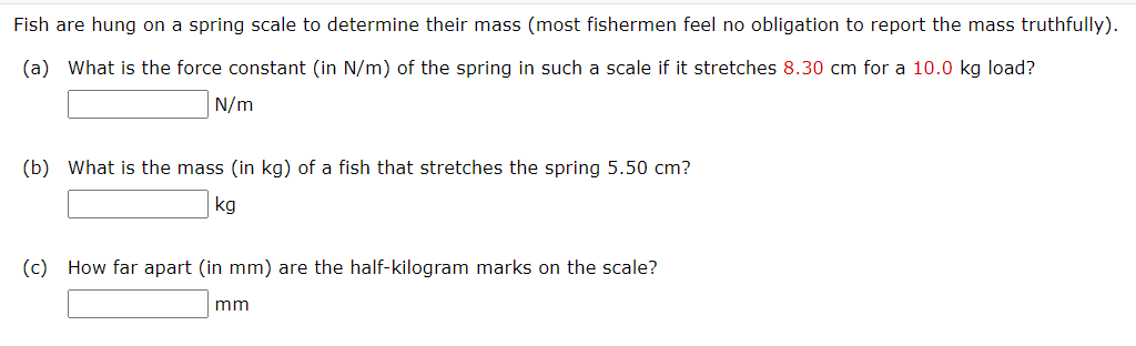 Fish are hung on a spring scale to determine their mass (most fishermen feel no obligation to report the mass truthfully).
(a) What is the force constant (in N/m) of the spring in such a scale if it stretches 8.30 cm for a 10.0 kg load?
N/m
(b) What is the mass (in kg) of a fish that stretches the spring 5.50 cm?
kg
(c) How far apart (in mm) are the half-kilogram marks on the scale?
mm
