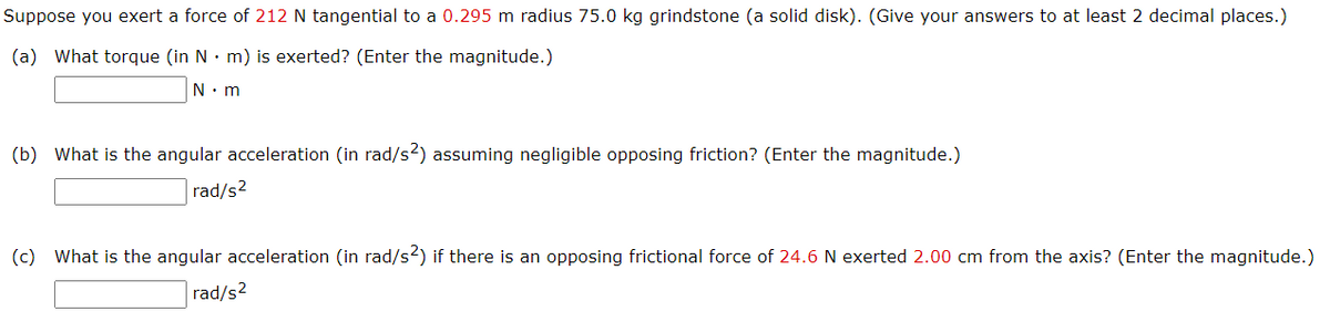 Suppose you exert a force of 212 N tangential to a 0.295 m radius 75.0 kg grindstone (a solid disk). (Give your answers to at least 2 decimal places.)
(a) What torque (in N· m) is exerted? (Enter the magnitude.)
N: m
(b) What is the angular acceleration (in rad/s2) assuming negligible opposing friction? (Enter the magnitude.)
rad/s2
(c) What is the angular acceleration (in rad/s2) if there is an opposing frictional force of 24.6 N exerted 2.00 cm from the axis? (Enter the magnitude.)
rad/s2
