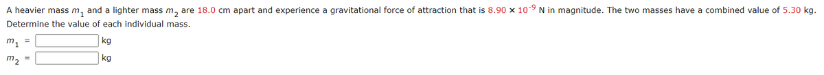 A heavier mass m, and a lighter mass m, are 18.0 cm apart and experience a gravitational force of attraction that is 8.90 x 10-9 N in magnitude. The two masses have a combined value of 5.30 kg.
Determine the value of each individual mass.
m1
kg
=
m2
kg
