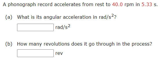 A phonograph record accelerates from rest to 40.0 rpm in 5.33 s.
(a) What is its angular acceleration in rad/s?
rad/s2
(b) How many revolutions does it go through in the process?
rev
