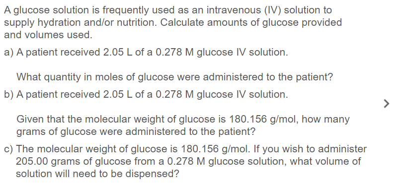 A glucose solution is frequently used as an intravenous (IV) solution to
supply hydration and/or nutrition. Calculate amounts of glucose provided
and volumes used.
a) A patient received 2.05 L of a 0.278 M glucose IV solution.
What quantity in moles of glucose were administered to the patient?
b) A patient received 2.05 L of a 0.278 M glucose IV solution.
>
Given that the molecular weight of glucose is 180.156 g/mol, how many
grams of glucose were administered to the patient?
c) The molecular weight of glucose is 180.156 g/mol. If you wish to administer
205.00 grams of glucose from a 0.278 M glucose solution, what volume of
solution will need to be dispensed?
