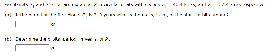 Two planets P, and P, orbit around a star S in circular orbits with speeds v, = 46.4 km/s, and v, = 57.4 km/s respectivel
(a) If the period of the first planet P, is 710 years what is the mass, in kg, of the star it orbits around?
kg
(b) Determine the orbital period, in years, of P2.
yr

