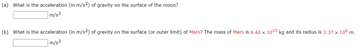 (a) What is the acceleration (in m/s2) of gravity on the surface of the moon?
m/s2
(b) What is the acceleration (in m/s2) of gravity on the surface (or outer limit) of Mars? The mass of Mars is 6.42 × 1023 kg and its radius is 3.37 x 106 m.
m/s2
