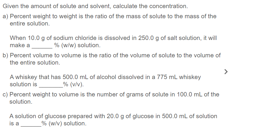 Given the amount of solute and solvent, calculate the concentration.
a) Percent weight to weight is the ratio of the mass of solute to the mass of the
entire solution.
When 10.0 g of sodium chloride is dissolved in 250.0 g of salt solution, it will
make a
% (w/w) solution.
b) Percent volume to volume is the ratio of the volume of solute to the volume of
the entire solution.
>
A whiskey that has 500.0 mL of alcohol dissolved in a 775 mL whiskey
solution is
% (v/v).
c) Percent weight to volume is the number of grams of solute in 100.0 mL of the
solution.
A solution of glucose prepared with 20.0 g of glucose in 500.0 mL of solution
is a
% (w/v) solution.
