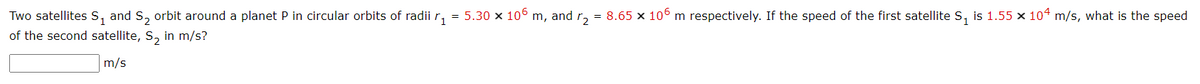 Two satellites s, and S, orbit around a planet P in circular orbits of radii r,
of the second satellite, S, in m/s?
= 5.30 x 106 m, and r, = 8.65 x 106 m respectively. If the speed of the first satellite S, is 1.55 x 104 m/s, what is the speed
m/s
