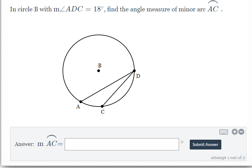In circle B with mZADC = 18°, find the angle measure of minor arc AC .
В
D
A
C
Answer: m AC=
Submit Answer
attempt 1 out of 2
