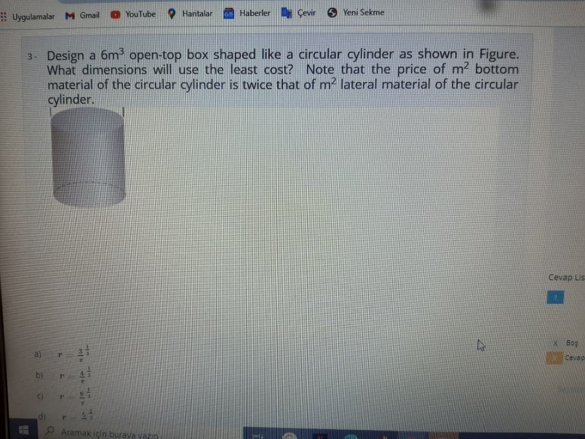 O YouTube
O Haritalar
Haberler Çevir
S Yeni Sekme
# Uygulamalar M Gmail
3- Design a 6m open-top box shaped like a circular cylinder as shown in Figure.
What dimensions will use the least cost? Note that the price of m2 bottom
material of the circular cylinder is twice that of m² lateral material of the circular
cylinder.
Cevap Lis
x Boş
a)
Cevao
b)
43
C)
Aramak için buraya yazin

