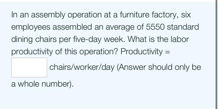 In an assembly operation at a furniture factory, six
employees assembled an average of 5550 standard
dining chairs per five-day week. What is the labor
productivity of this operation? Productivity =
chairs/worker/day (Answer should only be
a whole number).