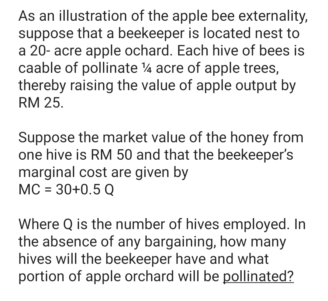 As an illustration of the apple bee externality,
suppose that a beekeeper is located nest to
a 20- acre apple ochard. Each hive of bees is
caable of pollinate 4 acre of apple trees,
thereby raising the value of apple output by
RM 25.
Suppose the market value of the honey from
one hive is RM 50 and that the beekeeper's
marginal cost are given by
МС - 30+0.5Q
Where Q is the number of hives employed. In
the absence of any bargaining, how many
hives will the beekeeper have and what
portion of apple orchard will be pollinated?

