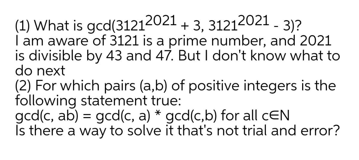 2021 +
+ 3, 31212021 - 3)?
(1) What is gcd(31214
| am aware of 3121 is a prime number, and 2021
is divisible by 43 and 47. But I don't know what to
do next
(2) For which pairs (a,b) of positive integers is the
following statement true:
gcd(c, ab) = gcd(c, a) * gcd(c,b) for all cEN
Is there a way to solve it that's not trial and error?

