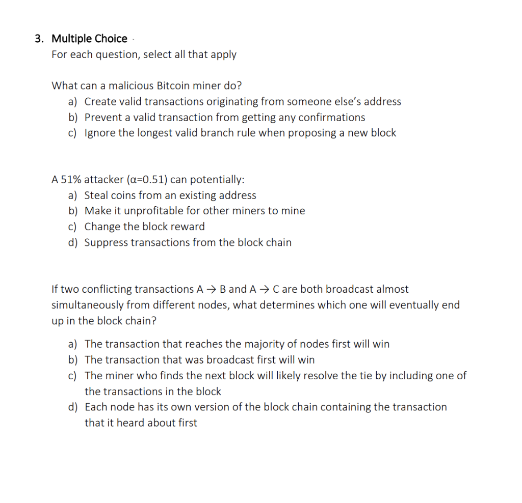 3. Multiple Choice
For each question, select all that apply
What can a malicious Bitcoin miner do?
a) Create valid transactions originating from someone else's address
b) Prevent a valid transaction from getting any confirmations
c) Ignore the longest valid branch rule when proposing a new block
A 51% attacker (a=0.51) can potentially:
a) Steal coins from an existing address
b) Make it unprofitable for other miners to mine
c) Change the block reward
d) Suppress transactions from the block chain
If two conflicting transactions A → B and A → C are both broadcast almost
simultaneously from different nodes, what determines which one will eventually end
up in the block chain?
a) The transaction that reaches the majority of nodes first will win
b) The transaction that was broadcast first will win
c) The miner who finds the next block will likely resolve the tie by including one of
the transactions in the block
d) Each node has its own version of the block chain containing the transaction
that it heard about first
