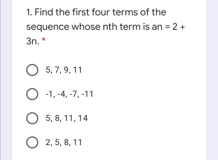 1. Find the first four terms of the
sequence whose nth term is an = 2 +
3n. *
O 5, 7, 9, 11
O -1, -4, -7, -11
O 5, 8, 11, 14
O 2, 5, 8, 11
