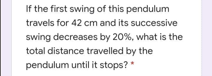 If the first swing of this pendulum
travels for 42 cm and its successive
swing decreases by 20%, what is the
total distance travelled by the
pendulum until it stops?
