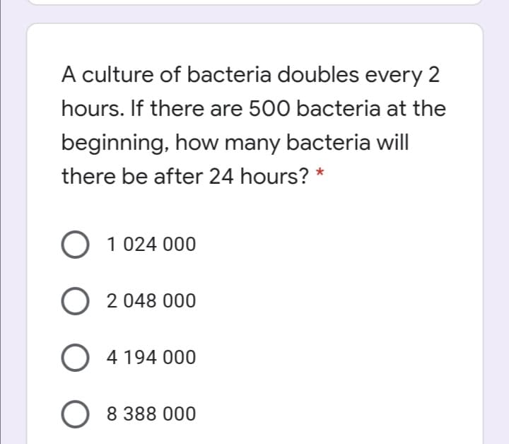 A culture of bacteria doubles every 2
hours. If there are 500 bacteria at the
beginning, how many bacteria will
there be after 24 hours? *
O 1 024 000
O 2 048 000
) 4194 000
O 8 388 000
