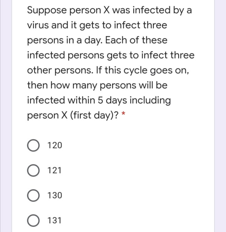 Suppose person X was infected by a
virus and it gets to infect three
persons in a day. Each of these
infected persons gets to infect three
other persons. If this cycle goes on,
then how many persons will be
infected within 5 days including
person X (first day)? *
O 120
O 121
O 130
O 131
