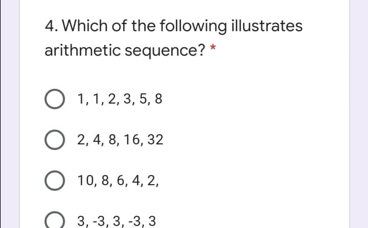 4. Which of the following illustrates
arithmetic sequence? *
O 1,1, 2, 3, 5, 8
O 2, 4, 8, 16, 32
10, 8, 6, 4, 2,
3, -3, 3, -3, 3
