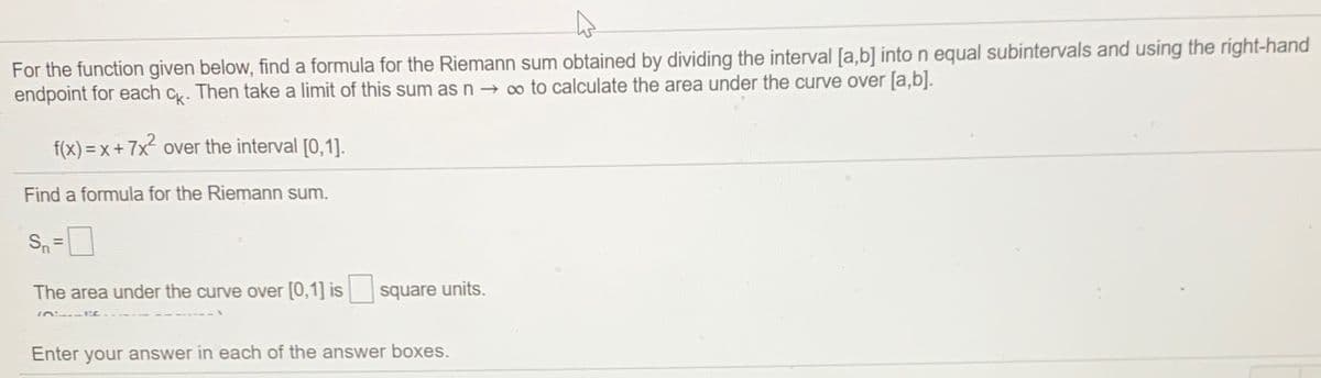 For the function given below, find a formula for the Riemann sum obtained by dividing the interval [a,b] into n equal subintervals and using the right-hand
endpoint for each c. Then take a limit of this sum as n → o to calculate the area under the curve over [a,b].
f(x) = x+ 7x over the interval [0,1].
Find a formula for the Riemann sum.
Sn=
The area under the curve over [0,1] is square units.
『n に
Enter your answer in each of the answer boxes.
