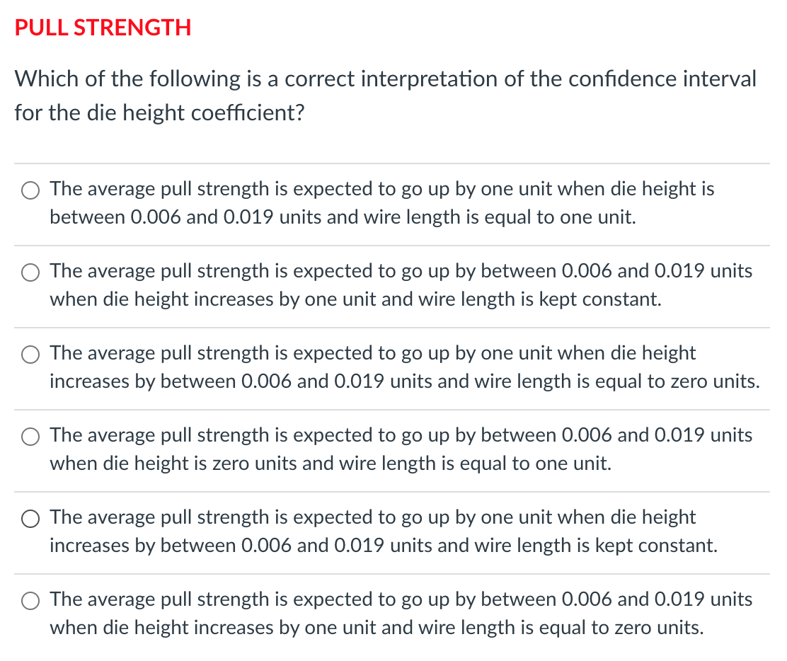PULL STRENGTH
Which of the following is a correct interpretation of the confidence interval
for the die height coefficient?
The average pull strength is expected to go up by one unit when die height is
between 0.006 and 0.019 units and wire length is equal to one unit.
The average pull strength is expected to go up by between 0.006 and 0.019 units
when die height increases by one unit and wire length is kept constant.
The average pull strength is expected to go up by one unit when die height
increases by between 0.006 and 0.019 units and wire length is equal to zero units.
The average pull strength is expected to go up by between 0.006 and 0.019 units
when die height is zero units and wire length is equal to one unit.
The average pull strength is expected to go up by one unit when die height
increases by between 0.006 and 0.019 units and wire length is kept constant.
O The average pull strength is expected to go up by between 0.006 and 0.019 units
when die height increases by one unit and wire length is equal to zero units.

