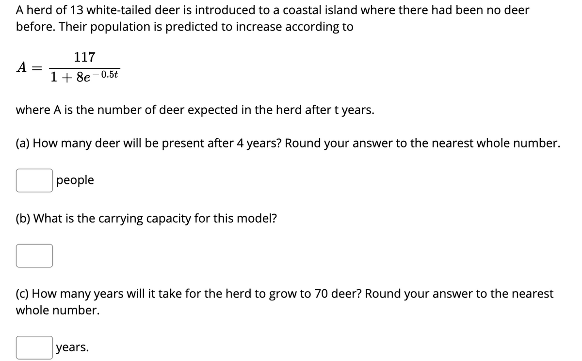 A herd of 13 white-tailed deer is introduced to a coastal island where there had been no deer
before. Their population is predicted to increase according to
117
A
1 + 8e-0.5t
where A is the number of deer expected in the herd after t years.
(a) How many deer will be present after 4 years? Round your answer to the nearest whole number.
рeople
(b) What is the carrying capacity for this model?
(c) How many years will it take for the herd to grow to 70 deer? Round your answer to the nearest
whole number.
years.
