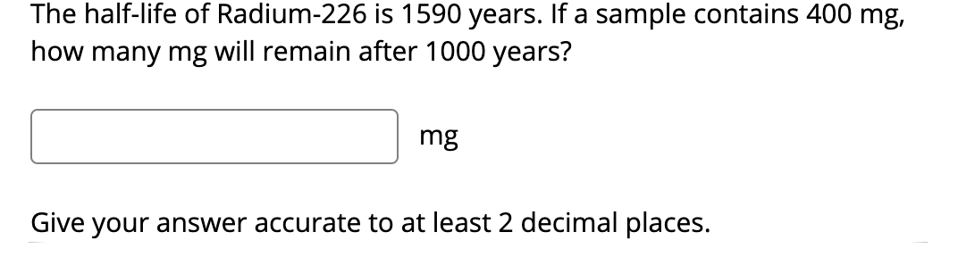 The half-life of Radium-226 is 1590 years. If a sample contains 400 mg,
how many mg will remain after 1000 years?
mg
Give your answer accurate to at least 2 decimal places.
