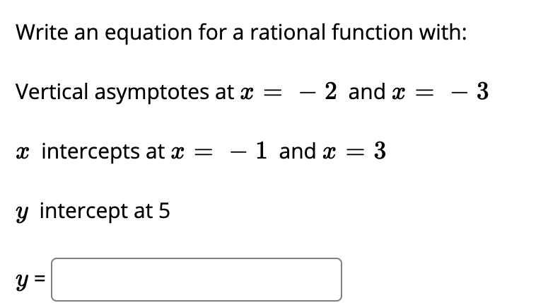 Write an equation for a rational function with:
Vertical asymptotes at x =
2 and x =
- 3
x intercepts at x = – 1 and x = 3
y intercept at 5
y =
