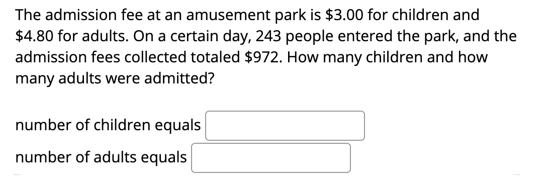The admission fee at an amusement park is $3.00 for children and
$4.80 for adults. On a certain day, 243 people entered the park, and the
admission fees collected totaled $972. How many children and how
many adults were admitted?
number of children equals
number of adults equals
