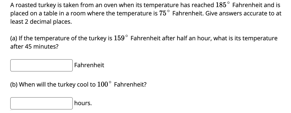 A roasted turkey is taken from an oven when its temperature has reached 185° Fahrenheit and is
placed on a table in a room where the temperature is 75° Fahrenheit. Give answers accurate to at
least 2 decimal places.
(a) If the temperature of the turkey is 159° Fahrenheit after half an hour, what is its temperature
after 45 minutes?
Fahrenheit
(b) When will the turkey cool to 100° Fahrenheit?
hours.
