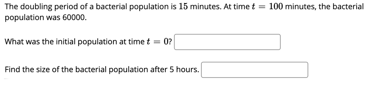 The doubling period of a bacterial population is 15 minutes. At time t
100 minutes, the bacterial
population was 60000.
What was the initial population at time t
0?
Find the size of the bacterial population after 5 hours.
