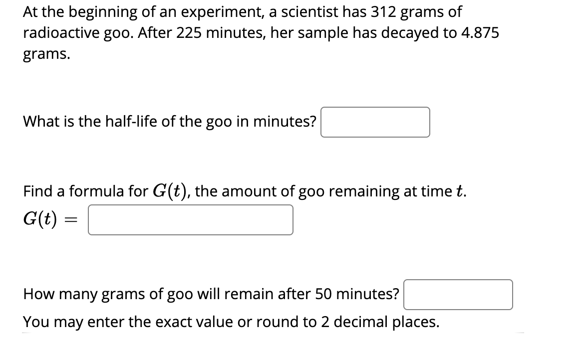At the beginning of an experiment, a scientist has 312 grams of
radioactive goo. After 225 minutes, her sample has decayed to 4.875
grams.
What is the half-life of the goo in minutes?
Find a formula for G(t), the amount of goo remaining at time t.
G(t) =
How many grams of goo will remain after 50 minutes?
You may enter the exact value or round to 2 decimal places.
