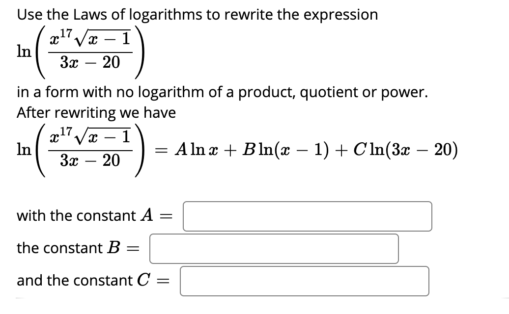 Use the Laws of logarithms to rewrite the expression
17
x'Vx – 1
In
За — 20
-
in a form with no logarithm of a product, quotient or power.
After rewriting we have
17/x
In
За — 20
= A ln x + Bln(x – 1) + Cln(3x – 20)
-
with the constant A
the constant B =
and the constant C
