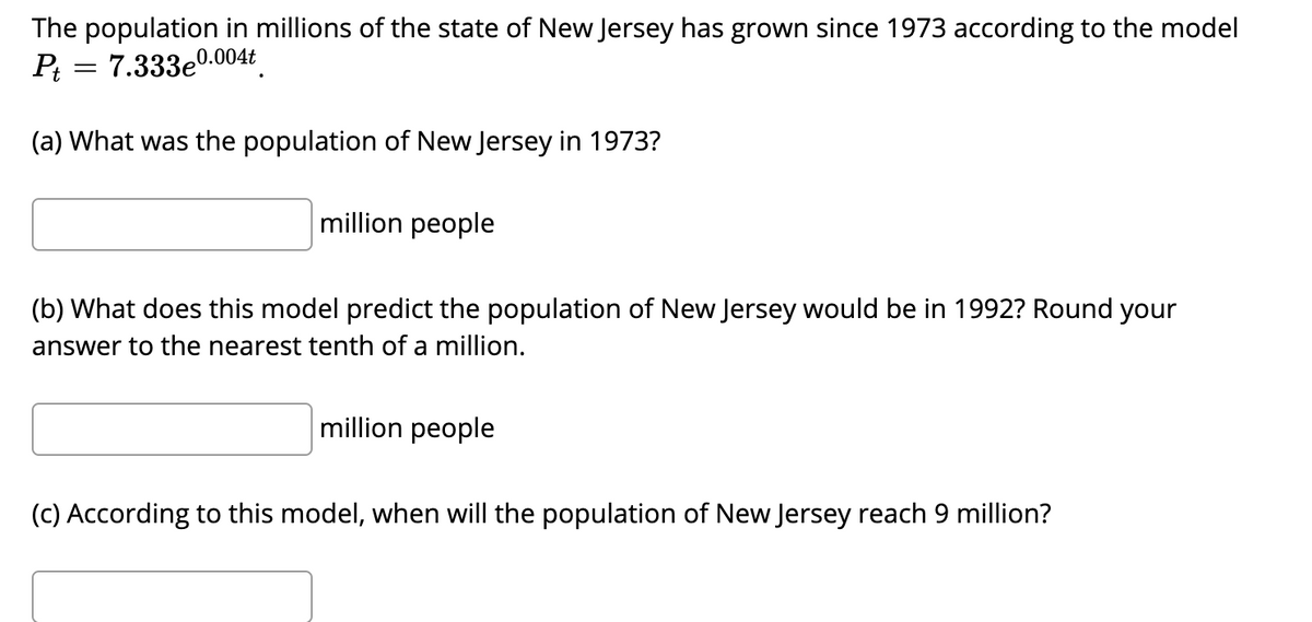 The population in millions of the state of New Jersey has grown since 1973 according to the model
Pt = 7.333e0.004t
(a) What was the population of New Jersey in 1973?
million people
(b) What does this model predict the population of New Jersey would be in 1992? Round your
answer to the nearest tenth of a million.
million people
(c) According to this model, when will the population of New Jersey reach 9 million?
