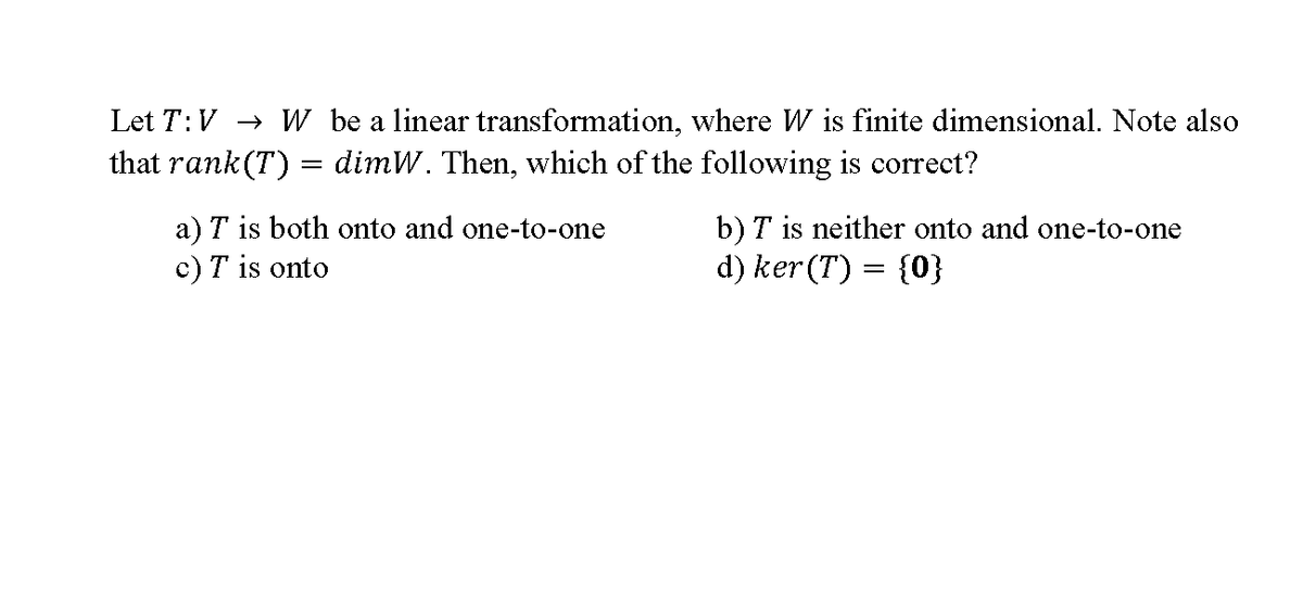 Let T:V → W be a linear transformation, where W is finite dimensional. Note also
that rank (T) = dimW. Then, which of the following is correct?
b) T is neither onto and one-to-one
d) ker (T) = {0}
a) T is both onto and one-to-one
c) T is onto
