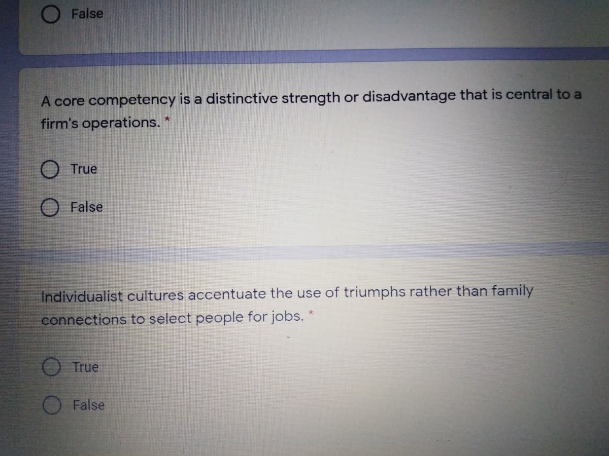 O False
A core competency is a distinctive strength or disadvantage that is central to a
firm's operations.
O True
O False
Individualist cultures accentuate the use of triumphs rather than family
connections to select people for jobs. *
True
O False

