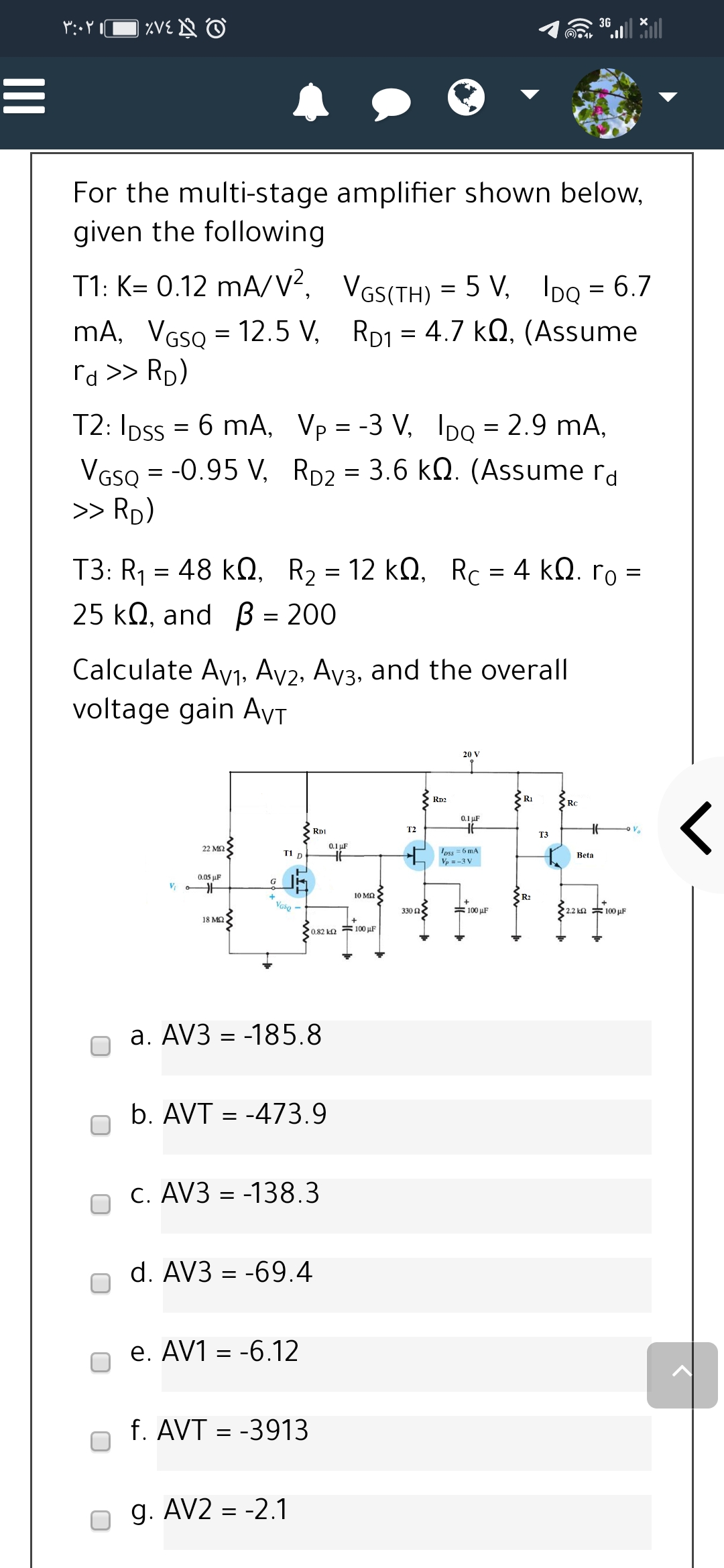 *:Y口XVEN O
3G
For the multi-stage amplifier shown below,
given the following
T1: K= 0.12 mA/V², VGs(TH) = 5 V, IDQ = 6.7
mA, VGSQ = 12.5 V, RD1 = 4.7 kQ, (Assume
rd >> Rp)
T2: Ipss = 6 mA, Vp = -3 V, Ipo = 2.9 mA,
VGSQ = -0.95 V, RD2 = 3.6 kQ. (Assume rd
>> Rp)
T3: R1 = 48 kN,
, R2 = 12 k0, Rc = 4 kQ. ro =
25 kQ, and B = 200
Calculate Ayj, Ay2, Ay3, and the overall
voltage gain AyT
20 V
Rp2
R1
RC
く
0.1 uF
RDI
T2
Va
T3
22 ΜΩ.
0.1 µF
oss = 6 mA
Vp = -3 V
T1 D
Beta
0.05 uF
G
+
10 MQ
R2
+
Vase
330 n
=100 uF
2.2 ka * 100 µF
18 MQ
0.82 ka 100 µF
a. AV3 = -185.8
b. AVT = -473.9
C. AV3 = -138.3
d. AV3 = -69.4
e. AV1 = -6.12
f. AVT = -3913
g. AV2 = -2.1
